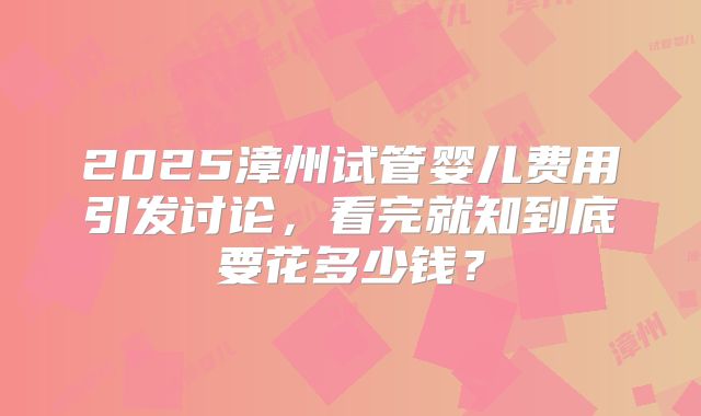 2025漳州试管婴儿费用引发讨论，看完就知到底要花多少钱？