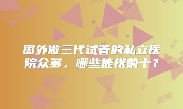 国外做三代试管的私立医院众多,哪些能排前十?