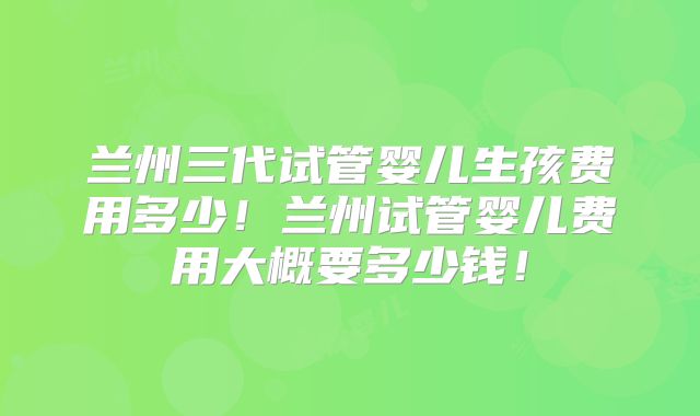 兰州三代试管婴儿生孩费用多少!兰州试管婴儿费用大概要多少钱!