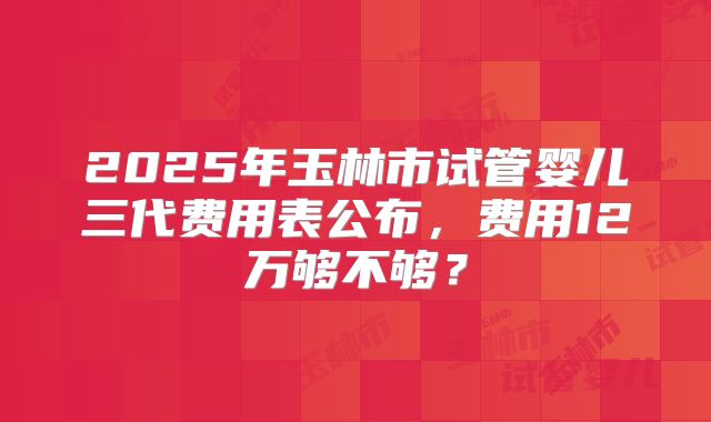 2025年玉林市试管婴儿三代费用表公布，费用12万够不够？
