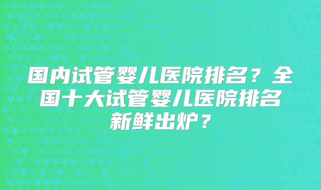 国内试管婴儿医院排名？全国十大试管婴儿医院排名新鲜出炉？