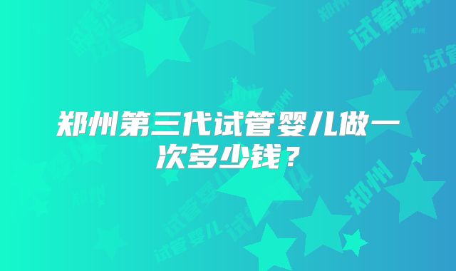 郑州第三代试管婴儿做一次多少钱？
