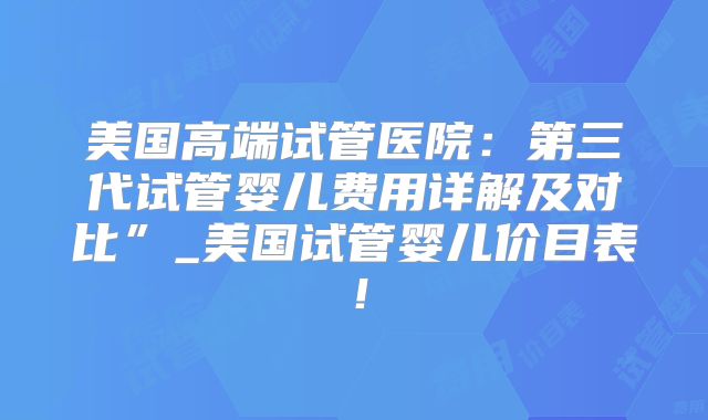 美国高端试管医院：第三代试管婴儿费用详解及对比”_美国试管婴儿价目表！