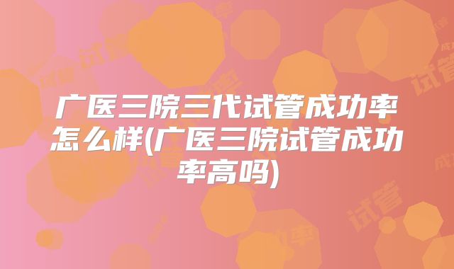 广医三院三代试管成功率怎么样(广医三院试管成功率高吗)
