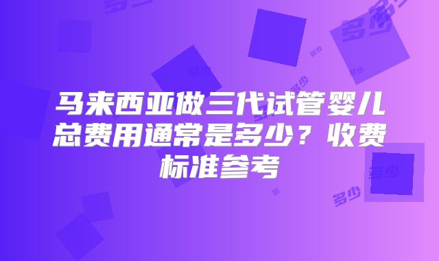 马来西亚做三代试管婴儿总费用通常是多少？收费标准参考