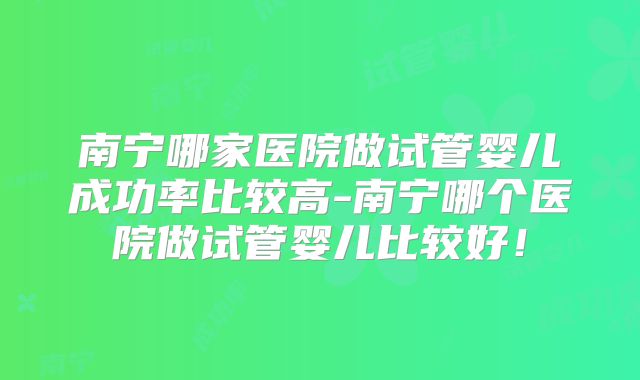 南宁哪家医院做试管婴儿成功率比较高-南宁哪个医院做试管婴儿比较好！