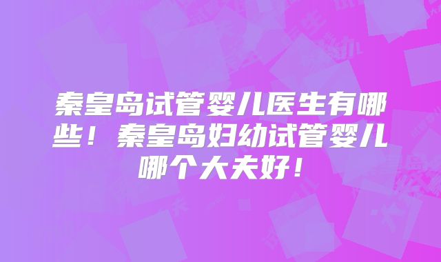 秦皇岛试管婴儿医生有哪些！秦皇岛妇幼试管婴儿哪个大夫好！