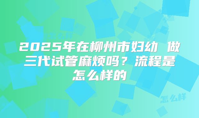 2025年在柳州市妇幼 做三代试管麻烦吗?流程是怎么样的
