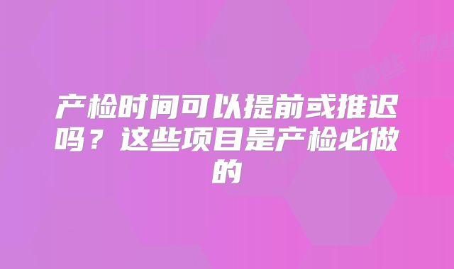 产检时间可以提前或推迟吗？这些项目是产检必做的