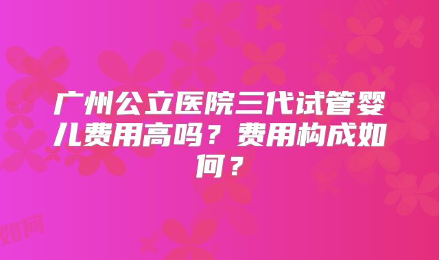 广州公立医院三代试管婴儿费用高吗?费用构成如何?