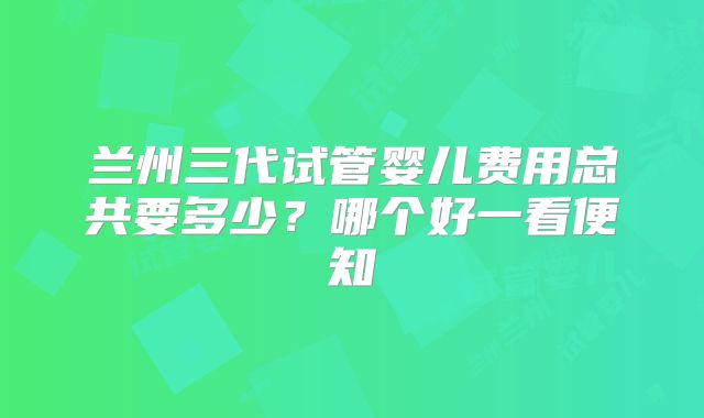 兰州三代试管婴儿费用总共要多少？哪个好一看便知