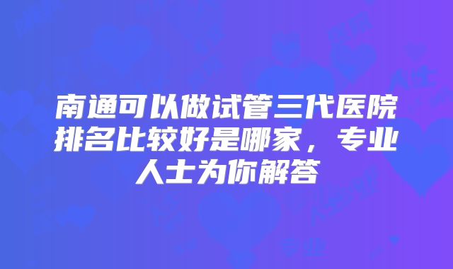 南通可以做试管三代医院排名比较好是哪家，专业人士为你解答