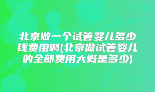 北京做一个试管婴儿多少钱费用啊(北京做试管婴儿的全部费用大概是多少)