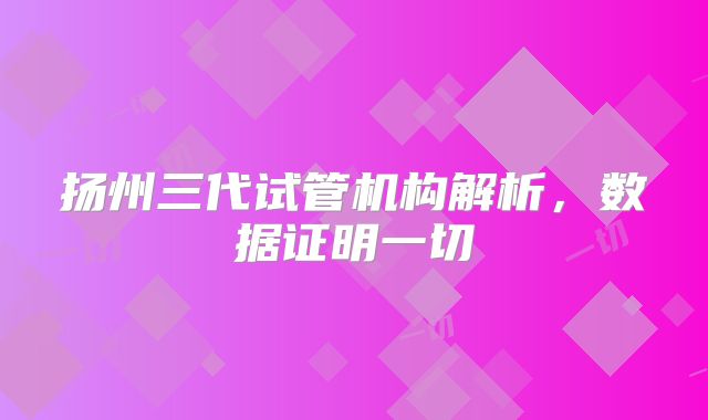 扬州三代试管机构解析，数据证明一切