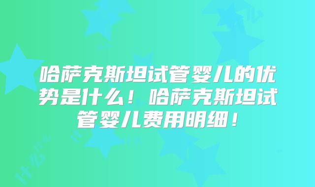 哈萨克斯坦试管婴儿的优势是什么！哈萨克斯坦试管婴儿费用明细！