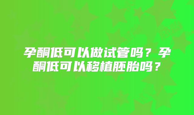 孕酮低可以做试管吗?孕酮低可以移植胚胎吗?