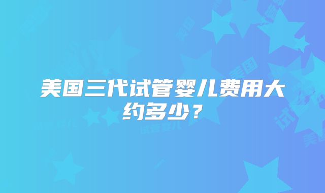 美国三代试管婴儿费用大约多少？