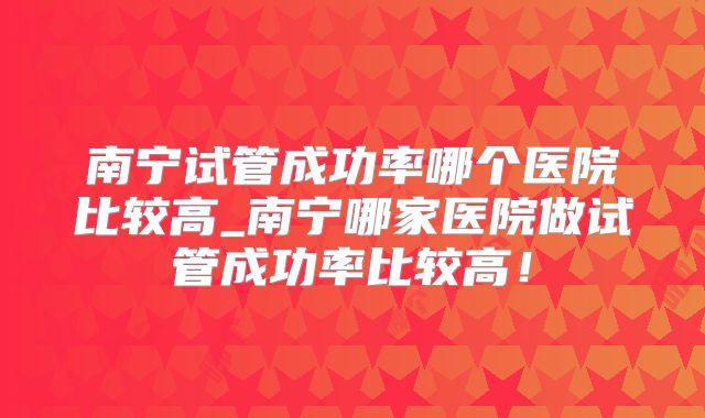 南宁试管成功率哪个医院比较高_南宁哪家医院做试管成功率比较高！