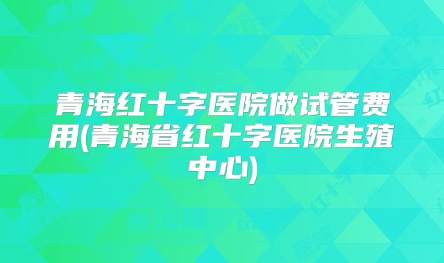 青海红十字医院做试管费用(青海省红十字医院生殖中心)