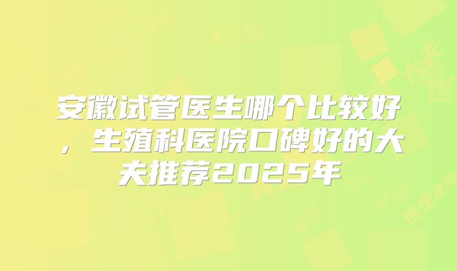 安徽试管医生哪个比较好,生殖科医院口碑好的大夫推荐2025年