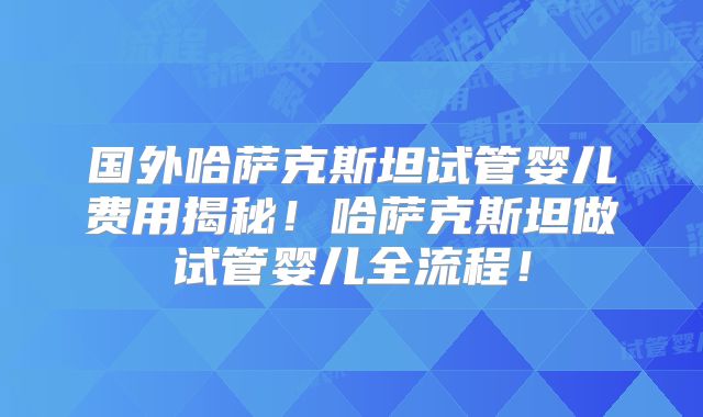 国外哈萨克斯坦试管婴儿费用揭秘！哈萨克斯坦做试管婴儿全流程！