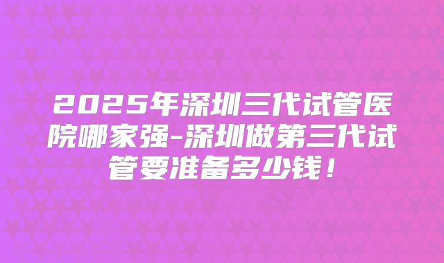 2025年深圳三代试管医院哪家强-深圳做第三代试管要准备多少钱！