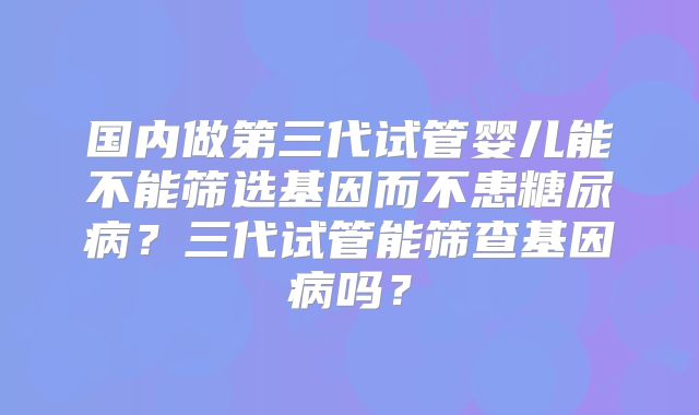国内做第三代试管婴儿能不能筛选基因而不患糖尿病?三代试管能筛查基因病吗?