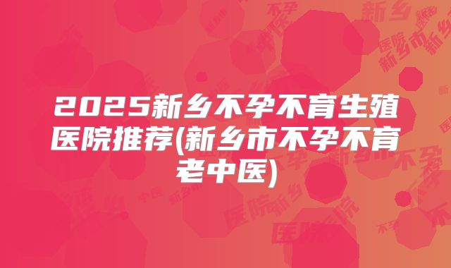 2025新乡不孕不育生殖医院推荐(新乡市不孕不育老中医)