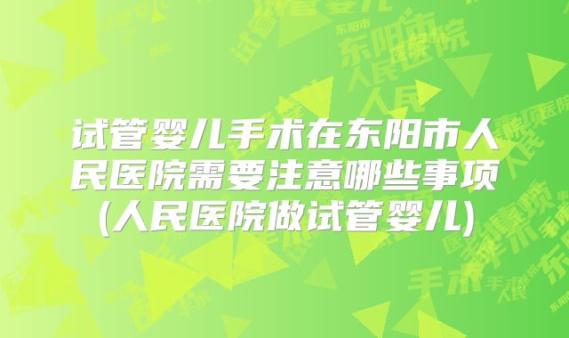 试管婴儿手术在东阳市人民医院需要注意哪些事项(人民医院做试管婴儿)
