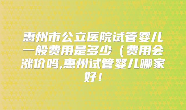 惠州市公立医院试管婴儿一般费用是多少（费用会涨价吗,惠州试管婴儿哪家好！