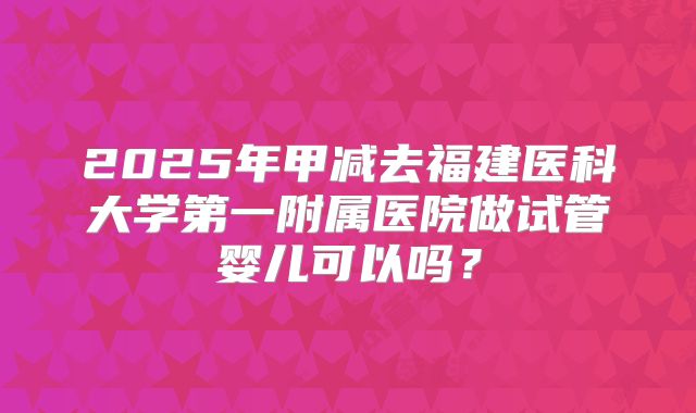 2025年甲减去福建医科大学第一附属医院做试管婴儿可以吗?
