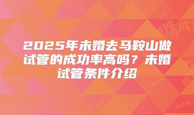 2025年未婚去马鞍山做试管的成功率高吗？未婚试管条件介绍