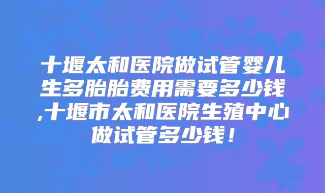 十堰太和医院做试管婴儿生多胎胎费用需要多少钱,十堰市太和医院生殖中心做试管多少钱!