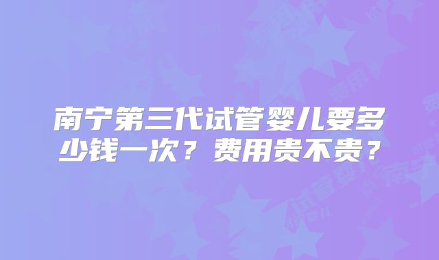 南宁第三代试管婴儿要多少钱一次？费用贵不贵？