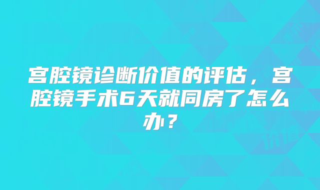 宫腔镜诊断价值的评估,宫腔镜手术6天就同房了怎么办?