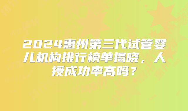 2024惠州第三代试管婴儿机构排行榜单揭晓，人授成功率高吗？