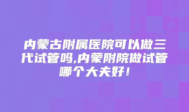 内蒙古附属医院可以做三代试管吗,内蒙附院做试管哪个大夫好!