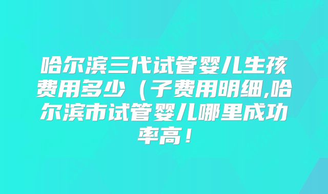 哈尔滨三代试管婴儿生孩费用多少（子费用明细,哈尔滨市试管婴儿哪里成功率高！