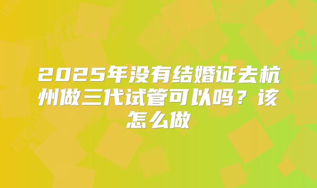 2025年没有结婚证去杭州做三代试管可以吗？该怎么做