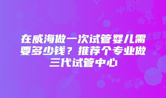 在威海做一次试管婴儿需要多少钱？推荐个专业做三代试管中心