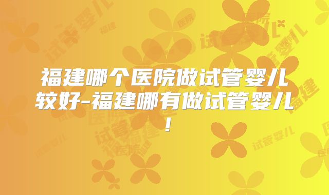 福建哪个医院做试管婴儿较好-福建哪有做试管婴儿！