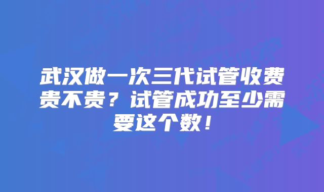武汉做一次三代试管收费贵不贵？试管成功至少需要这个数！