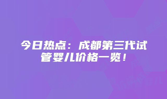 今日热点：成都第三代试管婴儿价格一览！