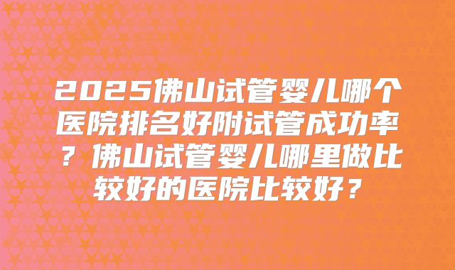 2025佛山试管婴儿哪个医院排名好附试管成功率?佛山试管婴儿哪里做比较好的医院比较好?