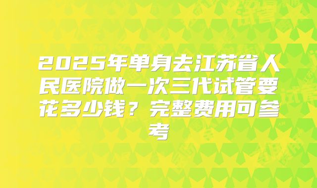 2025年单身去江苏省人民医院做一次三代试管要花多少钱？完整费用可参考