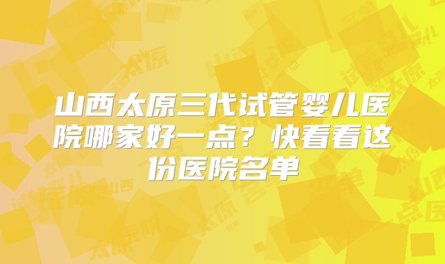 山西太原三代试管婴儿医院哪家好一点？快看看这份医院名单