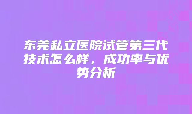 东莞私立医院试管第三代技术怎么样,成功率与优势分析