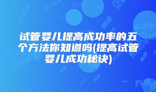 试管婴儿提高成功率的五个方法你知道吗(提高试管婴儿成功秘诀)