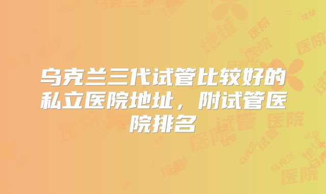 乌克兰三代试管比较好的私立医院地址，附试管医院排名