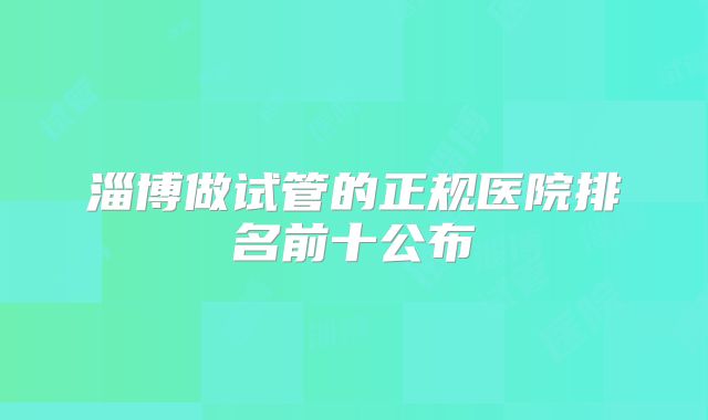 淄博做试管的正规医院排名前十公布